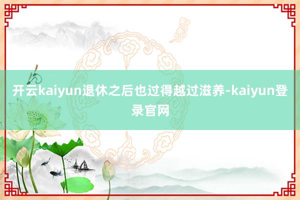 開云kaiyun退休之后也過得越過滋養-kaiyun登錄官網