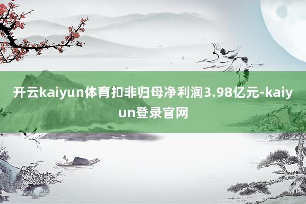 開云kaiyun體育扣非歸母凈利潤3.98億元-kaiyun登錄官網