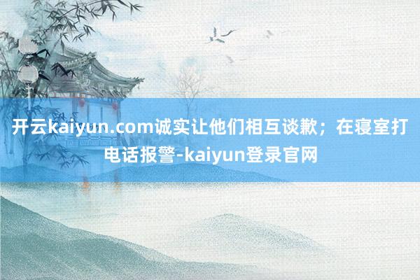 開云kaiyun.com誠(chéng)實(shí)讓他們相互談歉；在寢室打電話報(bào)警-kaiyun登錄官網(wǎng)