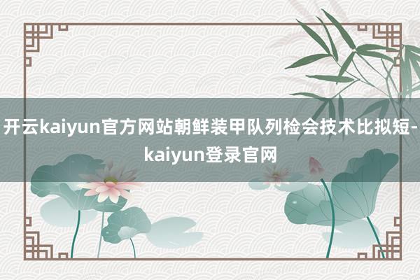 開云kaiyun官方網站朝鮮裝甲隊列檢會技術比擬短-kaiyun登錄官網