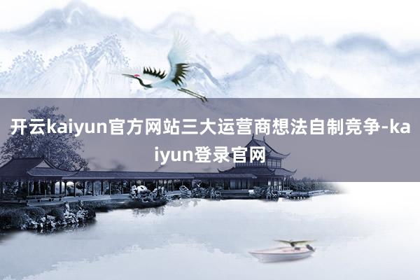 開云kaiyun官方網站三大運營商想法自制競爭-kaiyun登錄官網