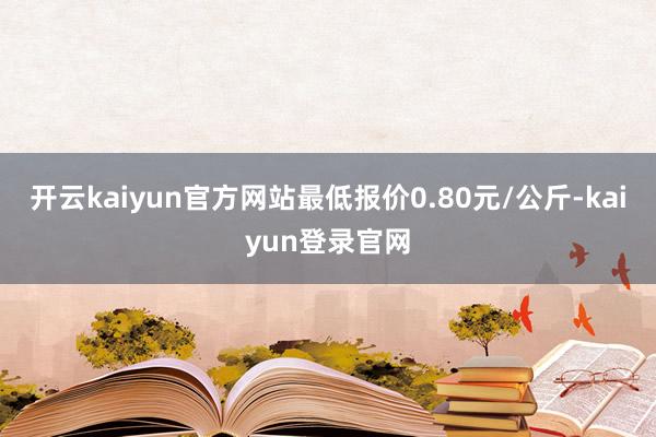 開云kaiyun官方網站最低報價0.80元/公斤-kaiyun登錄官網