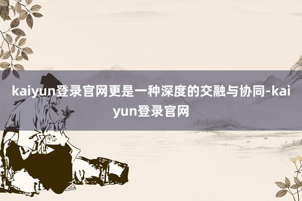 kaiyun登錄官網更是一種深度的交融與協同-kaiyun登錄官網