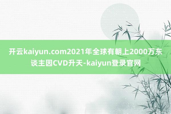 開云kaiyun.com2021年全球有朝上2000萬東談主因CVD升天-kaiyun登錄官網