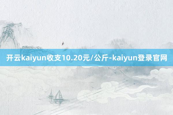 開云kaiyun收支10.20元/公斤-kaiyun登錄官網