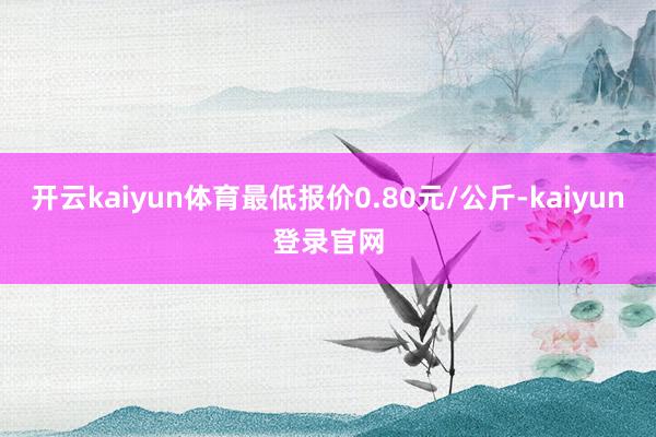 開云kaiyun體育最低報價0.80元/公斤-kaiyun登錄官網