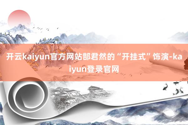 開云kaiyun官方網(wǎng)站郜君然的“開掛式”飾演-kaiyun登錄官網(wǎng)