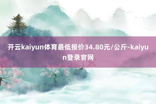 開云kaiyun體育最低報價34.80元/公斤-kaiyun登錄官網