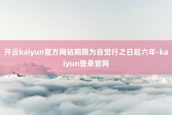 開云kaiyun官方網站期限為自覺行之日起六年-kaiyun登錄官網