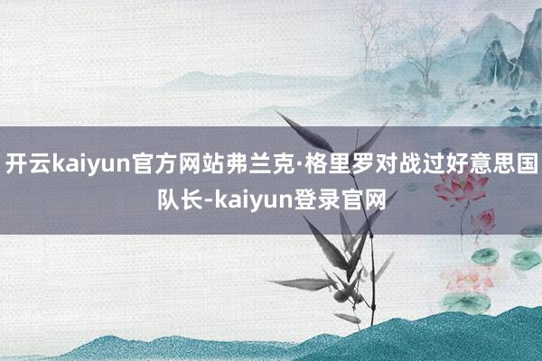 開云kaiyun官方網站弗蘭克·格里羅對戰過好意思國隊長-kaiyun登錄官網