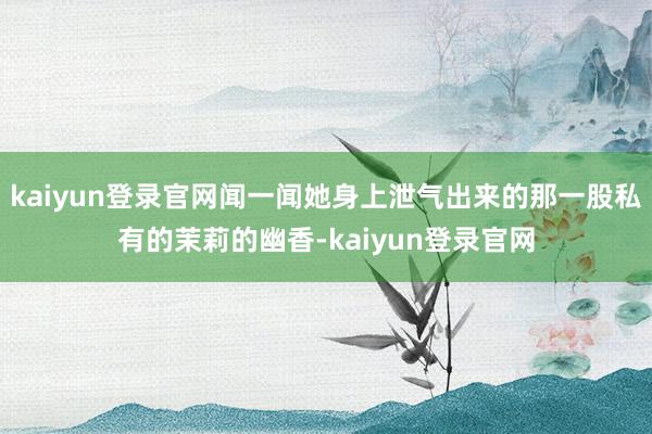 kaiyun登錄官網聞一聞她身上泄氣出來的那一股私有的茉莉的幽香-kaiyun登錄官網