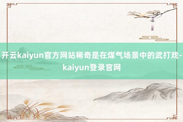 開云kaiyun官方網站稀奇是在煤氣場景中的武打戲-kaiyun登錄官網