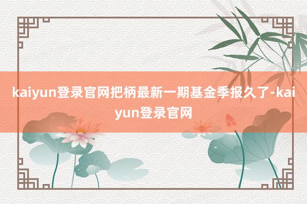 kaiyun登錄官網(wǎng)把柄最新一期基金季報久了-kaiyun登錄官網(wǎng)