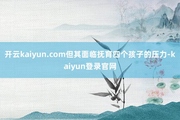 開云kaiyun.com但其面臨撫育四個孩子的壓力-kaiyun登錄官網