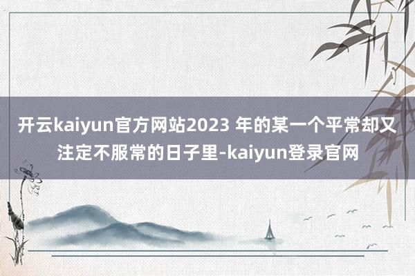 開云kaiyun官方網(wǎng)站2023 年的某一個平常卻又注定不服常的日子里-kaiyun登錄官網(wǎng)