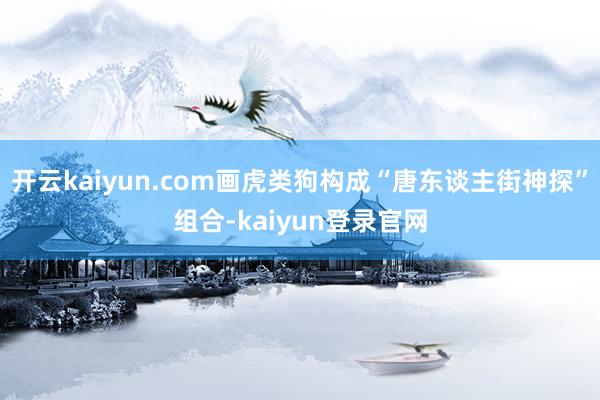 開云kaiyun.com畫虎類狗構成“唐東談主街神探”組合-kaiyun登錄官網