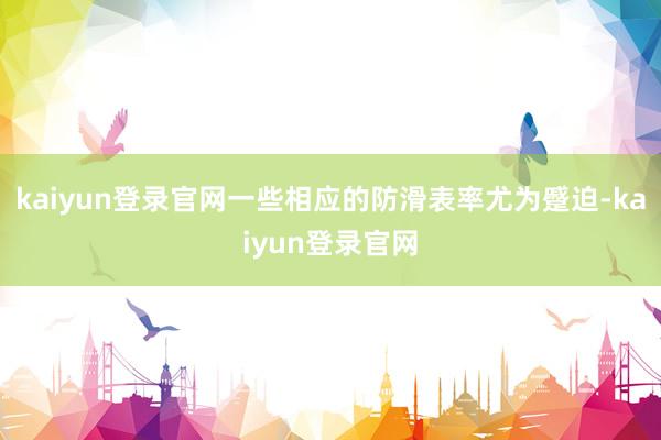 kaiyun登錄官網(wǎng)一些相應(yīng)的防滑表率尤為蹙迫-kaiyun登錄官網(wǎng)