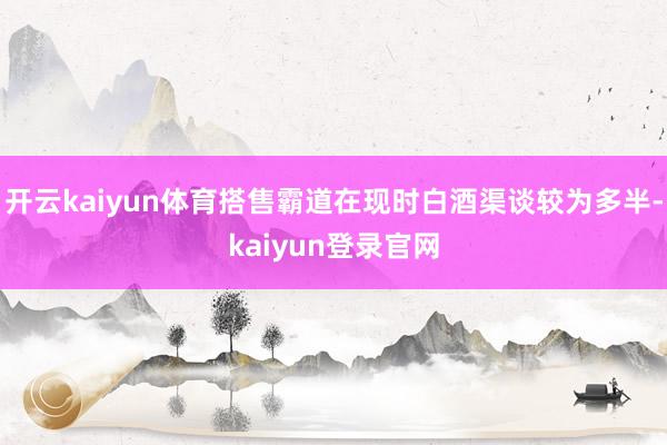 開云kaiyun體育搭售霸道在現時白酒渠談較為多半-kaiyun登錄官網