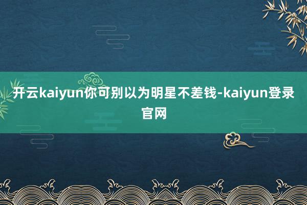 開云kaiyun你可別以為明星不差錢-kaiyun登錄官網