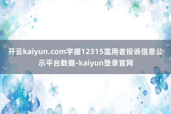 開云kaiyun.com字據12315濫用者投訴信息公示平臺數據-kaiyun登錄官網