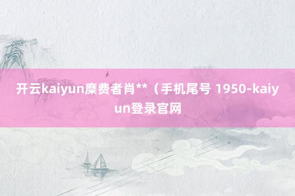 開云kaiyun糜費者肖**（手機尾號 1950-kaiyun登錄官網