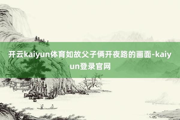 開云kaiyun體育如故父子倆開夜路的畫面-kaiyun登錄官網