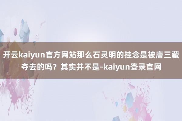 開云kaiyun官方網站那么石靈明的掛念是被唐三藏奪去的嗎？其實并不是-kaiyun登錄官網