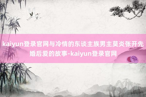 kaiyun登錄官網與冷情的東談主族男主莫炎張開先婚后愛的故事-kaiyun登錄官網