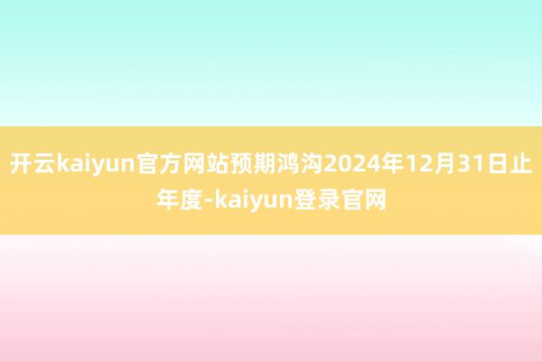 開云kaiyun官方網(wǎng)站預(yù)期鴻溝2024年12月31日止年度-kaiyun登錄官網(wǎng)