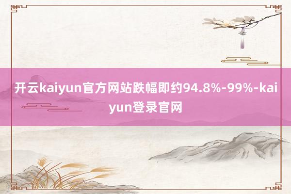 開云kaiyun官方網(wǎng)站跌幅即約94.8%-99%-kaiyun登錄官網(wǎng)