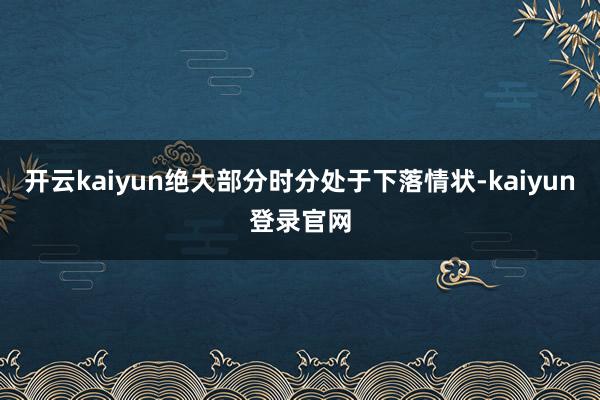 開(kāi)云kaiyun絕大部分時(shí)分處于下落情狀-kaiyun登錄官網(wǎng)