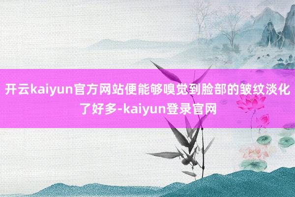 開云kaiyun官方網站便能夠嗅覺到臉部的皺紋淡化了好多-kaiyun登錄官網